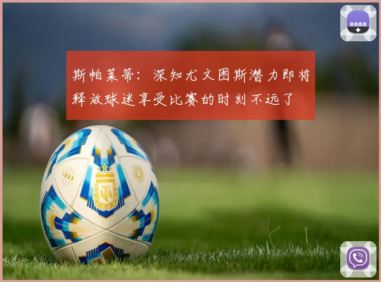 斯帕莱蒂：深知尤文图斯潜力即将释放球迷享受比赛的时刻不远了