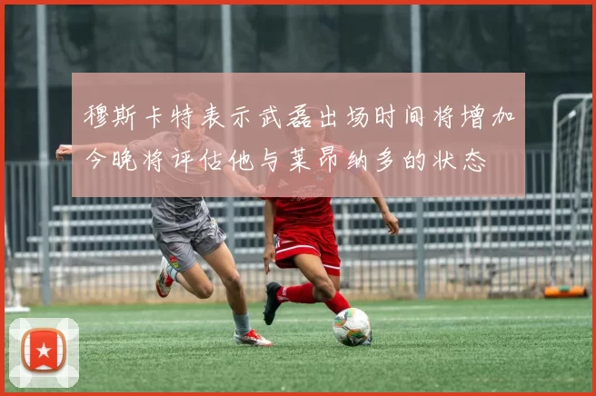 穆斯卡特表示武磊出场时间将增加今晚将评估他与莱昂纳多的状态