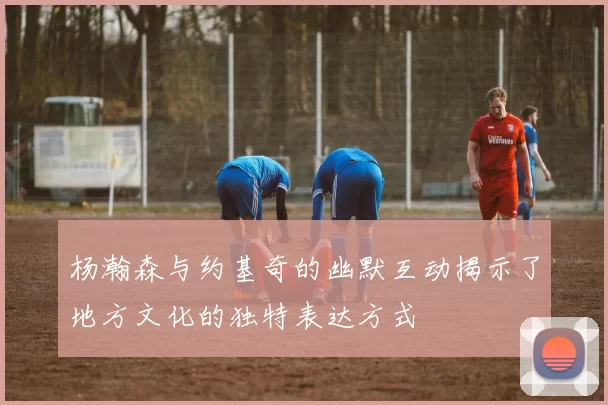 杨瀚森与约基奇的幽默互动揭示了地方文化的独特表达方式