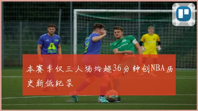 本赛季仅三人场均超36分钟创NBA历史新低纪录