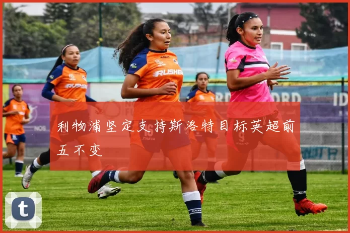 利物浦坚定支持斯洛特目标英超前五不变