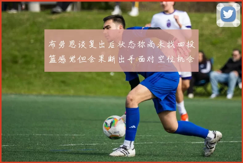 布劳恩谈复出后状态称尚未找回投篮感觉但会果断出手面对空位机会
