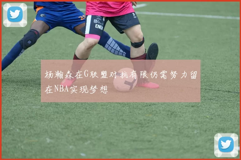 杨瀚森在G联盟对抗有限仍需努力留在NBA实现梦想