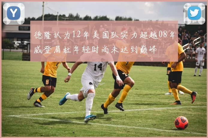 德隆认为12年美国队实力超越08年威登眉杜年轻时尚未达到巅峰