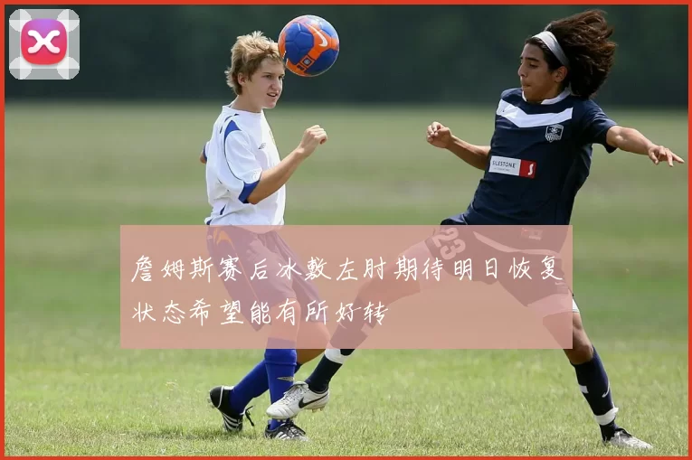 詹姆斯赛后冰敷左肘期待明日恢复状态希望能有所好转