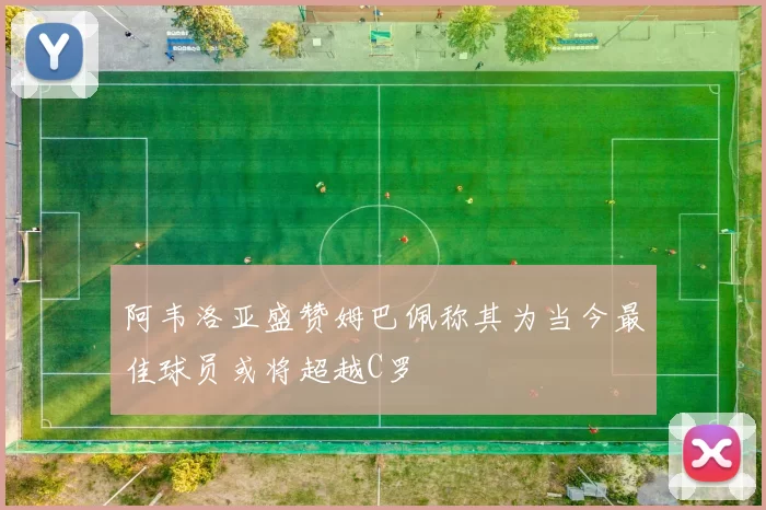阿韦洛亚盛赞姆巴佩称其为当今最佳球员或将超越C罗