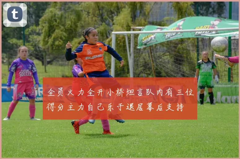 全员火力全开小桥坦言队内有三位得分主力自己乐于退居幕后支持