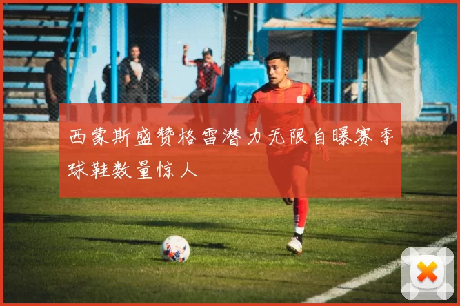 西蒙斯盛赞格雷潜力无限自曝赛季球鞋数量惊人
