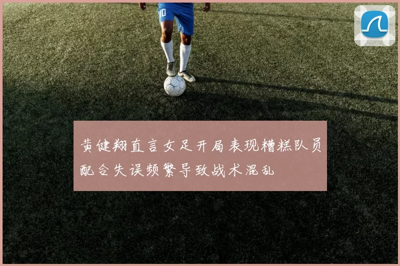 黄健翔直言女足开局表现糟糕队员配合失误频繁导致战术混乱