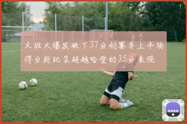 文班大爆发砍下37分创赛季上半场得分新纪录超越哈登的35分表现