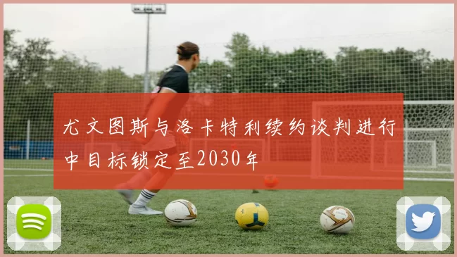 尤文图斯与洛卡特利续约谈判进行中目标锁定至2030年